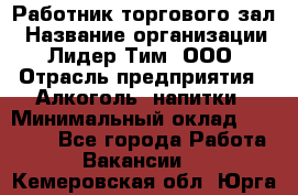 Работник торгового зал › Название организации ­ Лидер Тим, ООО › Отрасль предприятия ­ Алкоголь, напитки › Минимальный оклад ­ 28 000 - Все города Работа » Вакансии   . Кемеровская обл.,Юрга г.